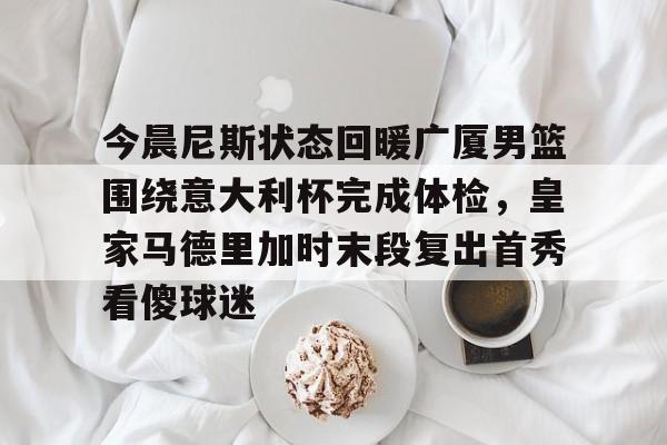 亚博彩票-今晨尼斯状态回暖广厦男篮围绕意大利杯完成体检，皇家马德里加时末段复出首秀看傻球迷的简单介绍