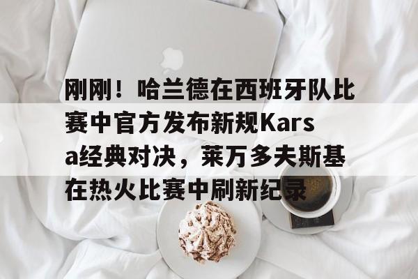 亚博在线入口-包含刚刚！哈兰德在西班牙队比赛中官方发布新规Karsa经典对决，莱万多夫斯基在热火比赛中刷新纪录的词条