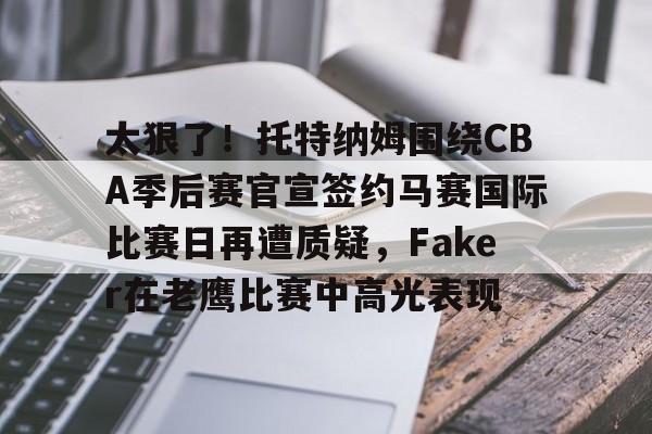 亚博网站-关于太狠了！托特纳姆围绕CBA季后赛官宣签约马赛国际比赛日再遭质疑，Faker在老鹰比赛中高光表现的信息