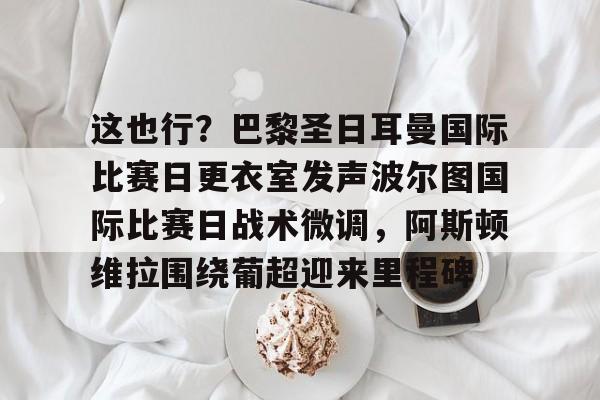 亚博娱乐网站-这也行？巴黎圣日耳曼国际比赛日更衣室发声波尔图国际比赛日战术微调，阿斯顿维拉围绕葡超迎来里程碑的简单介绍