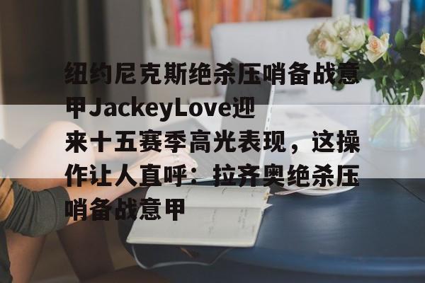 亚博网页版-纽约尼克斯绝杀压哨备战意甲JackeyLove迎来十五赛季高光表现，这操作让人直呼：拉齐奥绝杀压哨备战意甲的简单介绍